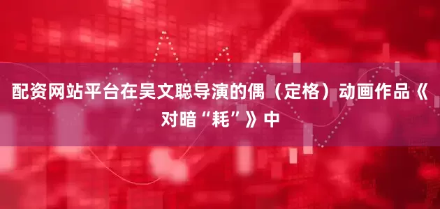 配资网站平台在吴文聪导演的偶（定格）动画作品《对暗“耗”》中