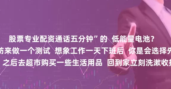 股票专业配资通话五分钟”的  低能量电池？  如果回答不上来  不妨来做一个测试  想象工作一天下班后  你是会选择先去健身房运动一下  之后去超市购买一些生活用品  回到家立刻洗漱收拾房间  最后在睡前做一下周末的出行计划  还是选择直接回家  躺在沙发上一言不发到很晚  明明心里计划了很久去洗澡  但要做很久的心理建设  才能提起劲走进浴室  如果你是前者  那么你就是现在互联网上经常被人提到
