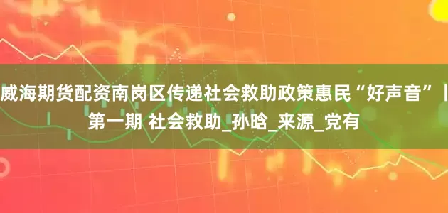 威海期货配资南岗区传递社会救助政策惠民“好声音”丨第一期 社会救助_孙　晗_来源_党有