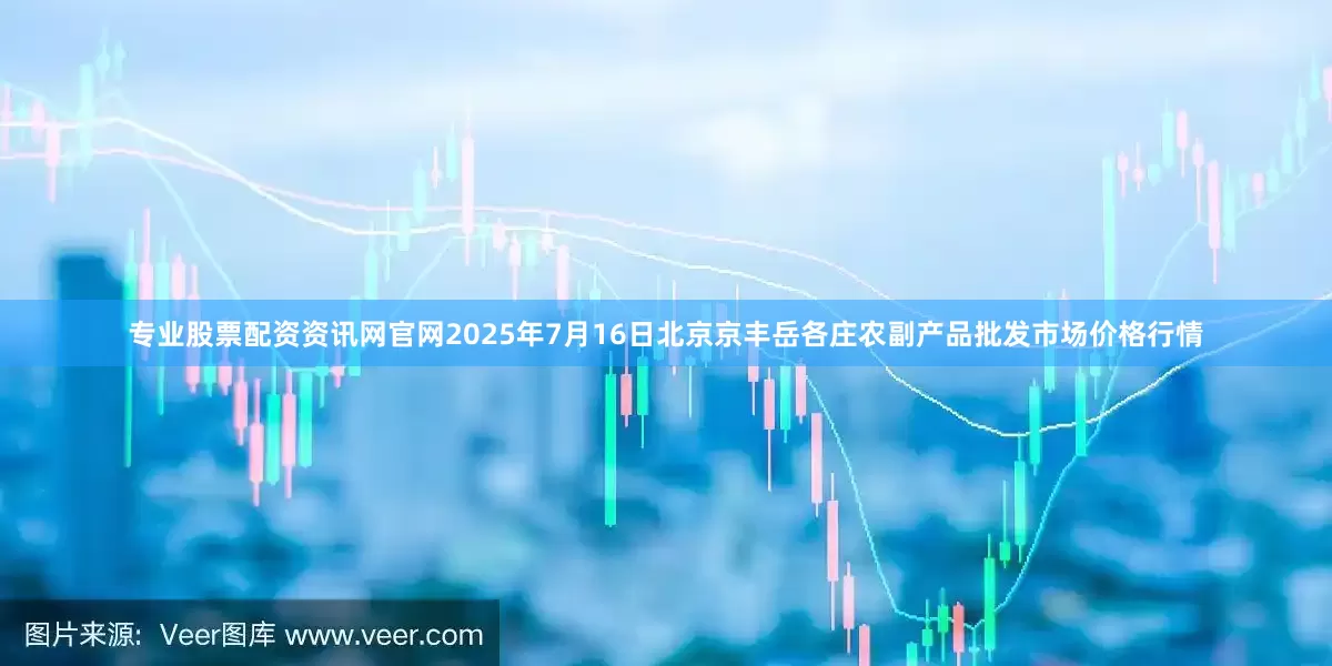 专业股票配资资讯网官网2025年7月16日北京京丰岳各庄农副产品批发市场价格行情