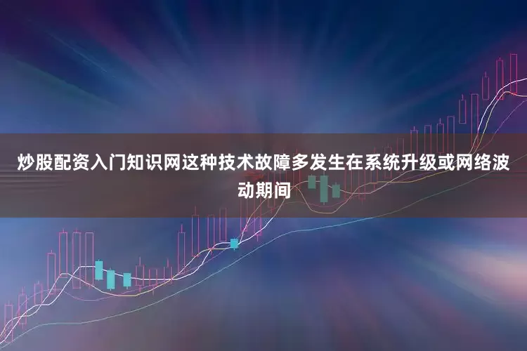 炒股配资入门知识网这种技术故障多发生在系统升级或网络波动期间