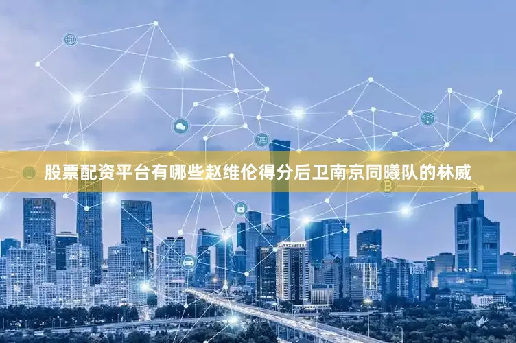 股票配资平台有哪些赵维伦得分后卫南京同曦队的林威