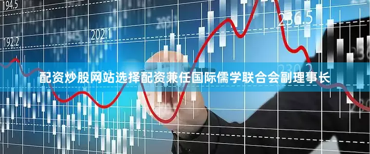 配资炒股网站选择配资兼任国际儒学联合会副理事长