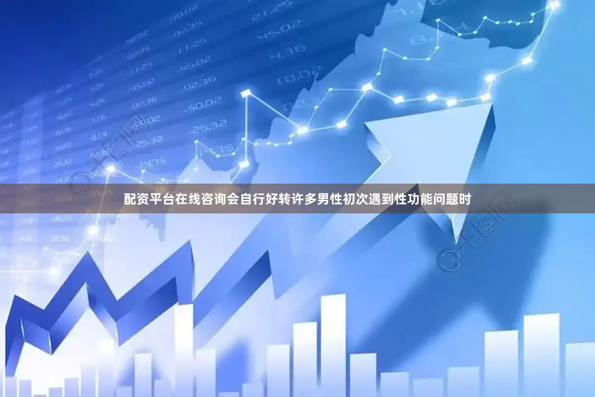 配资平台在线咨询会自行好转许多男性初次遇到性功能问题时