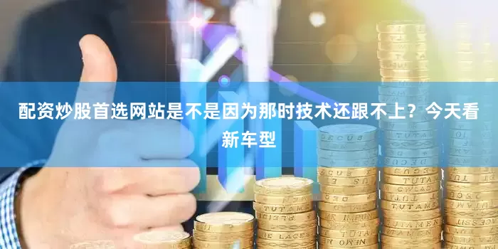 配资炒股首选网站是不是因为那时技术还跟不上？今天看新车型