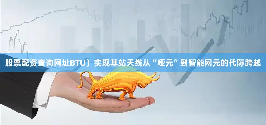 股票配资查询网址BTU）实现基站天线从“哑元”到智能网元的代际跨越