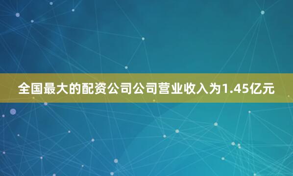 全国最大的配资公司公司营业收入为1.45亿元