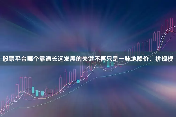 股票平台哪个靠谱长远发展的关键不再只是一味地降价、拼规模