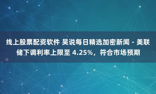 线上股票配资软件 吴说每日精选加密新闻 - 美联储下调利率上限至 4.25%，符合市场预期