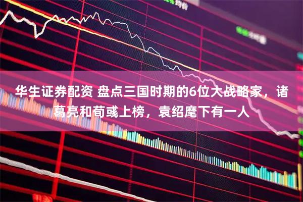 华生证券配资 盘点三国时期的6位大战略家，诸葛亮和荀彧上榜，袁绍麾下有一人