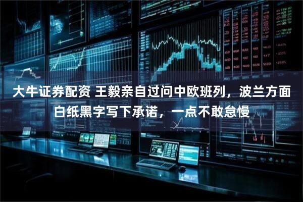 大牛证券配资 王毅亲自过问中欧班列，波兰方面白纸黑字写下承诺，一点不敢怠慢