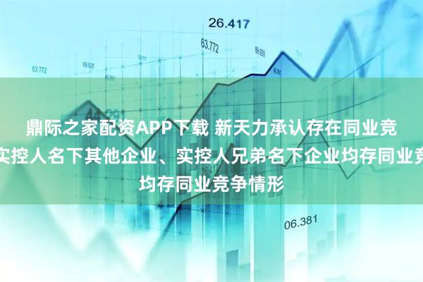 鼎际之家配资APP下载 新天力承认存在同业竞争！与实控人名下其他企业、实控人兄弟名下企业均存同业竞争情形