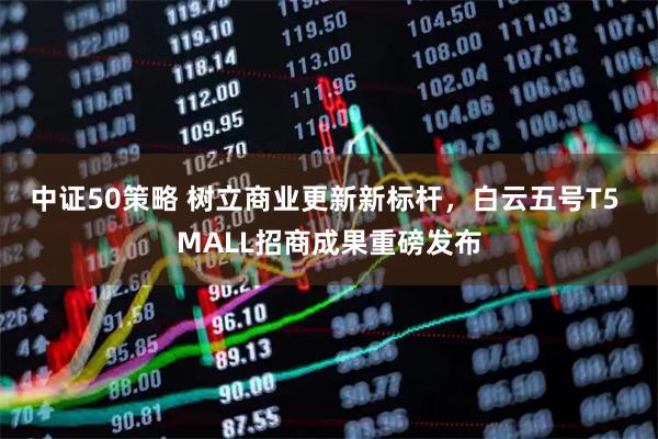 中证50策略 树立商业更新新标杆，白云五号T5 MALL招商成果重磅发布