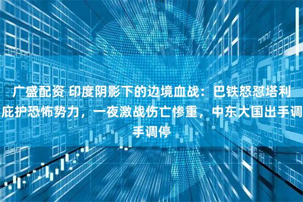 广盛配资 印度阴影下的边境血战：巴铁怒怼塔利班庇护恐怖势力，一夜激战伤亡惨重，中东大国出手调停