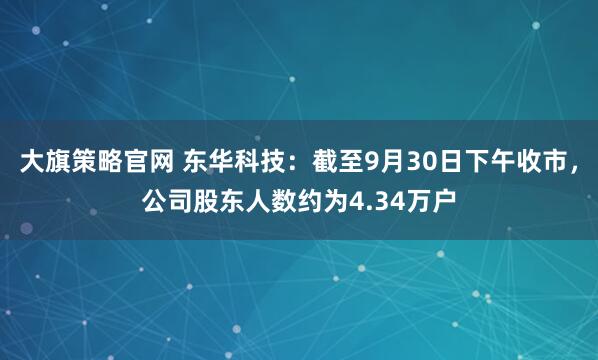 大旗策略官网 东华科技：截至9月30日下午收市，公司股东人数约为4.34万户