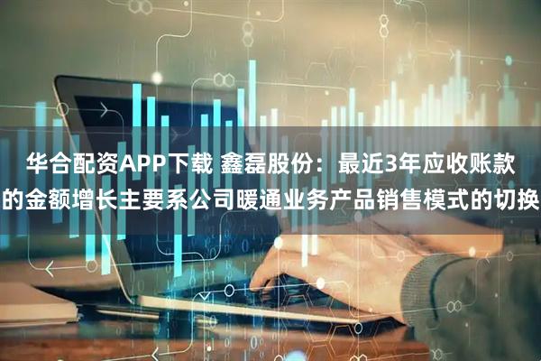 华合配资APP下载 鑫磊股份：最近3年应收账款的金额增长主要系公司暖通业务产品销售模式的切换