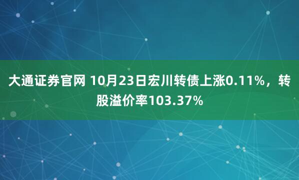 大通证券官网 10月23日宏川转债上涨0.11%，转股溢价率103.37%