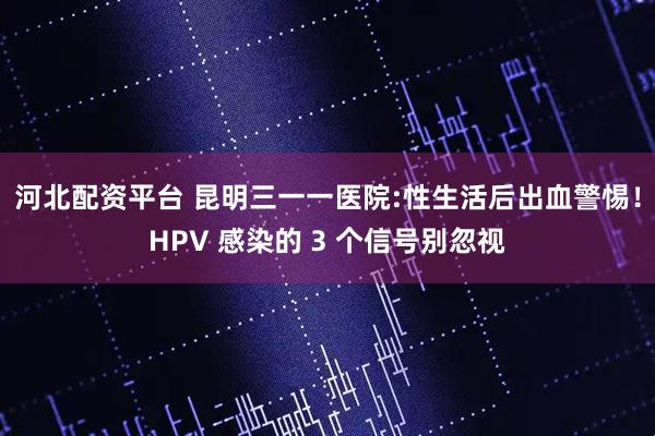 河北配资平台 昆明三一一医院:性生活后出血警惕！HPV 感染的 3 个信号别忽视