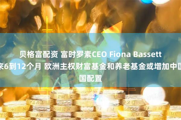 贝格富配资 富时罗素CEO Fiona Bassett：未来6到12个月 欧洲主权财富基金和养老基金或增加中国配置