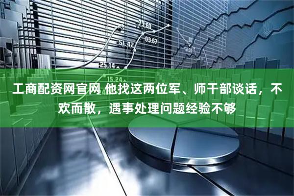 工商配资网官网 他找这两位军、师干部谈话，不欢而散，遇事处理问题经验不够