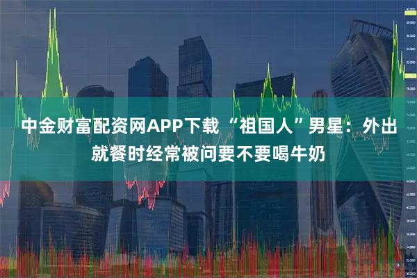 中金财富配资网APP下载 “祖国人”男星：外出就餐时经常被问要不要喝牛奶