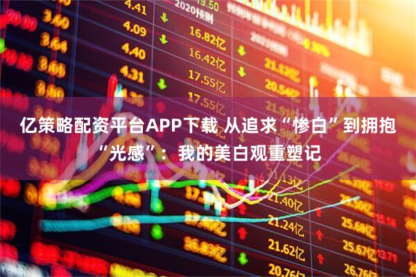 亿策略配资平台APP下载 从追求“惨白”到拥抱“光感”：我的美白观重塑记