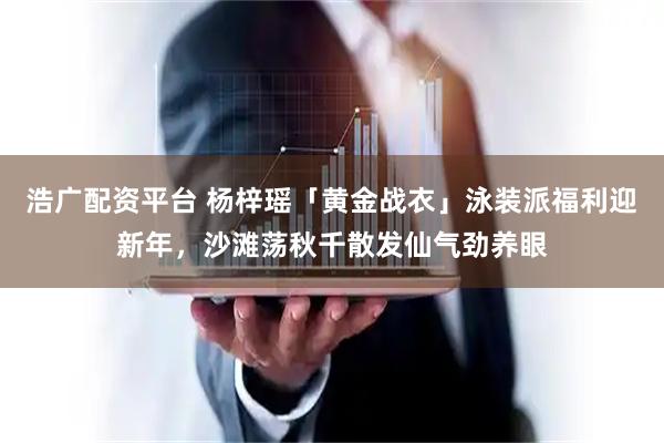 浩广配资平台 杨梓瑶「黄金战衣」泳装派福利迎新年，沙滩荡秋千散发仙气劲养眼