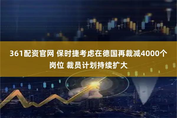 361配资官网 保时捷考虑在德国再裁减4000个岗位 裁员计划持续扩大