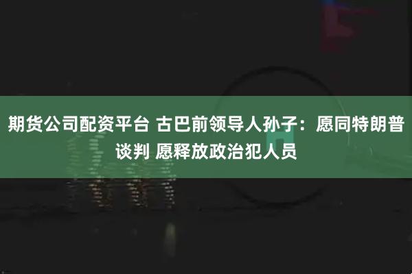 期货公司配资平台 古巴前领导人孙子：愿同特朗普谈判 愿释放政治犯人员